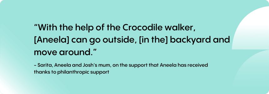 “With the help of the Crocodile walker, [Aneela] can go outside, [in the] backyard and move around.” 
Sarita - Aneela and Josh's mum, on the support that Aneela has received thanks to philanthropic support